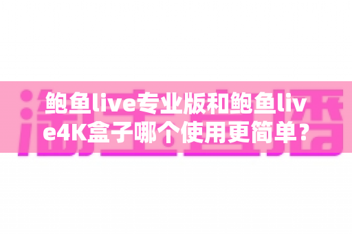 鲍鱼live专业版和鲍鱼live4K盒子哪个使用更简单？——安装、操作与维护全维度深度对比指南