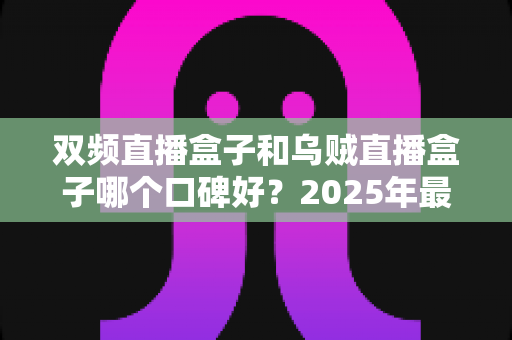 双频直播盒子和乌贼直播盒子哪个口碑好？2025年最新选购指南与真实用户口碑深度解析