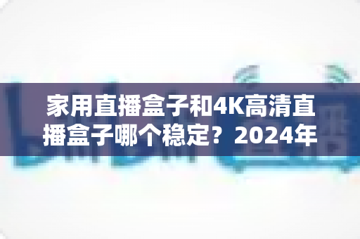 家用直播盒子和4K高清直播盒子哪个稳定?2024年深度实测对比,看完再买不踩坑 家用直播盒子和4K高清直播盒子哪个稳定?2024年深度实测对比,看完再买不踩坑