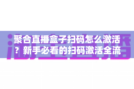 聚合直播盒子扫码怎么激活？新手必看的扫码激活全流程与避坑指南