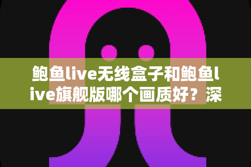 鲍鱼live无线盒子和鲍鱼live旗舰版哪个画质好？深度对比评测帮你选对不踩坑