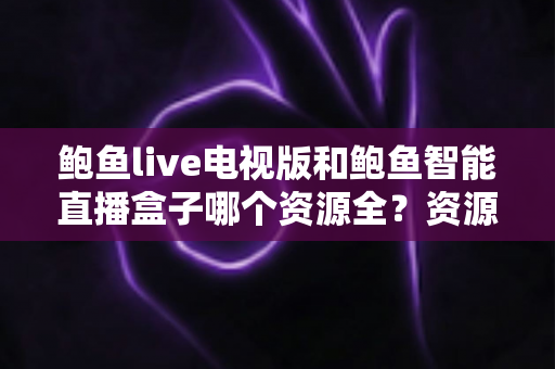 鲍鱼live电视版和鲍鱼智能直播盒子哪个资源全？资源对比与选购指南一文讲透