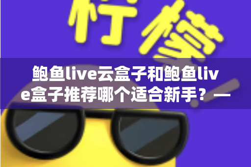 鲍鱼live云盒子和鲍鱼live盒子推荐哪个适合新手？——新手选购电视盒子最全避坑指南