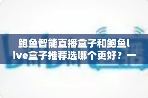 鲍鱼智能直播盒子和鲍鱼live盒子推荐选哪个更好?一文看懂差异与选购建议 鲍鱼智能直播盒子和鲍鱼live盒子推荐选哪个更好?一文看懂差异与选购建议