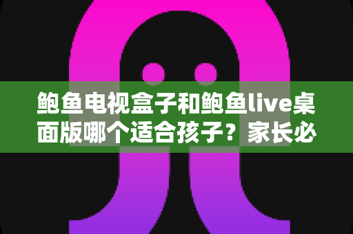 鲍鱼电视盒子和鲍鱼live桌面版哪个适合孩子?家长必看的完整选购与使用指南 鲍鱼电视盒子和鲍鱼live桌面版哪个适合孩子?家长必看的完整选购与使用指南