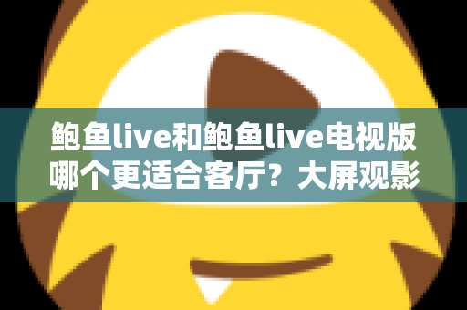 鲍鱼live和鲍鱼live电视版哪个更适合客厅？大屏观影选择的全面深度解析