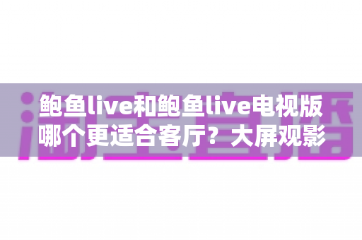 鲍鱼live和鲍鱼live电视版哪个更适合客厅？大屏观影选择的全面深度解析
