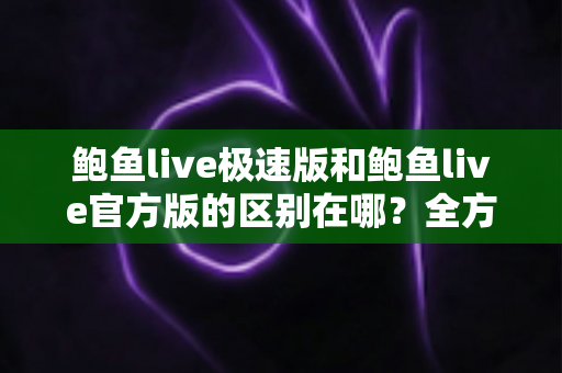 鲍鱼live极速版和鲍鱼live官方版的区别在哪?全方位对比解析与版本选择指南 鲍鱼live极速版和鲍鱼live官方版的区别在哪?全方位对比解析与版本选择指南