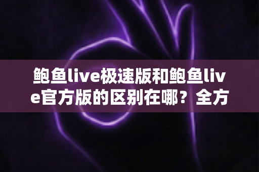 鲍鱼live极速版和鲍鱼live官方版的区别在哪？全方位对比解析与版本选择指南