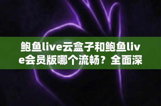 鲍鱼live云盒子和鲍鱼live会员版哪个流畅？全面深度对比与流畅度优化指南