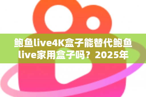 鲍鱼live4K盒子能替代鲍鱼live家用盒子吗？2025年深度对比分析与选购避坑指南
