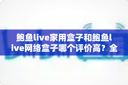 鲍鱼live家用盒子和鲍鱼live网络盒子哪个评价高？全方位深度对比评测，帮你选对不花冤枉钱