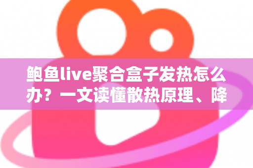 鲍鱼live聚合盒子发热怎么办？一文读懂散热原理、降温妙招与日常养护全攻略