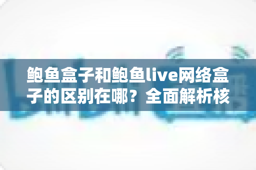 鲍鱼盒子和鲍鱼live网络盒子的区别在哪?全面解析核心差异与选购指南 鲍鱼盒子和鲍鱼live网络盒子的区别在哪?全面解析核心差异与选购指南