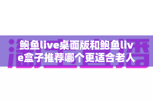 鲍鱼live桌面版和鲍鱼live盒子推荐哪个更适合老人用？中老年观看体验全面对比与实用选购指南