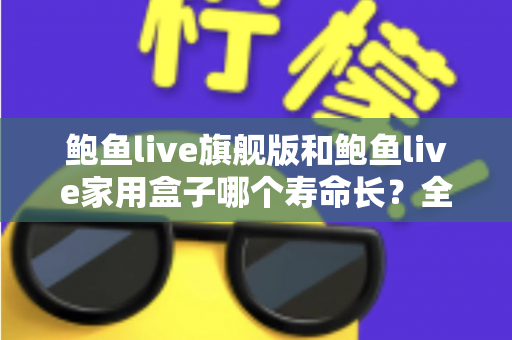 鲍鱼live旗舰版和鲍鱼live家用盒子哪个寿命长？全面解析两款设备的耐用性与选购指南