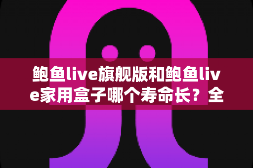 鲍鱼live旗舰版和鲍鱼live家用盒子哪个寿命长？全面解析两款设备的耐用性与选购指南
