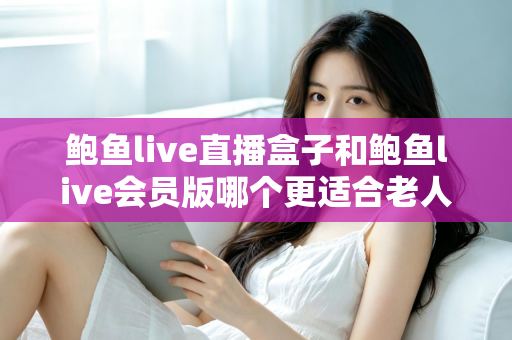 鲍鱼live直播盒子和鲍鱼live会员版哪个更适合老人用?子女必读的选购与设置全攻略 鲍鱼live直播盒子和鲍鱼live会员版哪个更适合老人用?子女必读的选购与设置全攻略