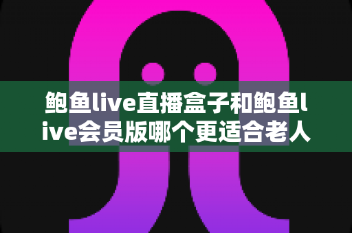 鲍鱼live直播盒子和鲍鱼live会员版哪个更适合老人用？子女必读的选购与设置全攻略