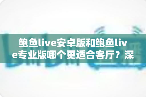 鲍鱼live安卓版和鲍鱼live专业版哪个更适合客厅？深度对比帮你选对大屏观影方案