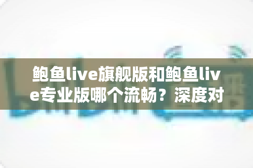 鲍鱼live旗舰版和鲍鱼live专业版哪个流畅？深度对比分析与实用选择指南