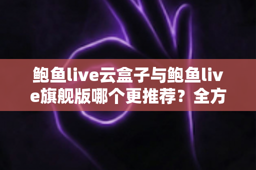 鲍鱼live云盒子与鲍鱼live旗舰版哪个更推荐？全方位深度对比评测助你一次选对