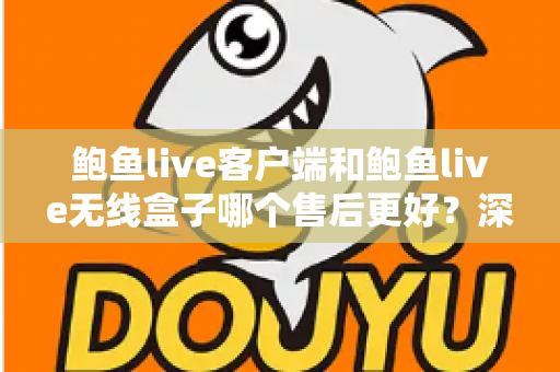 鲍鱼live客户端和鲍鱼live无线盒子哪个售后更好？深度对比与选购全指南