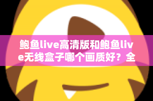 鲍鱼live高清版和鲍鱼live无线盒子哪个画质好？全方位画质对比分析与选购指南