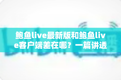鲍鱼live最新版和鲍鱼live客户端差在哪？一篇讲透区别、联系与更新避坑指南