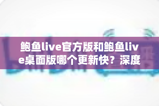 鲍鱼live官方版和鲍鱼live桌面版哪个更新快?深度解析两大版本更新速度与选择攻略 鲍鱼live官方版和鲍鱼live桌面版哪个更新快?深度解析两大版本更新速度与选择攻略