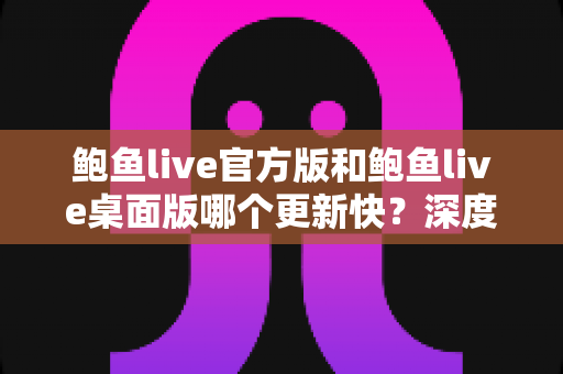 鲍鱼live官方版和鲍鱼live桌面版哪个更新快？深度解析两大版本更新速度与选择攻略