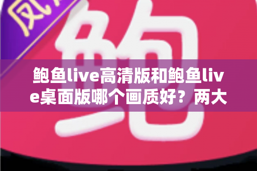 鲍鱼live高清版和鲍鱼live桌面版哪个画质好？两大版本画质全方位对比与选择指南