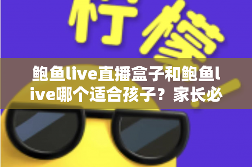 鲍鱼live直播盒子和鲍鱼live哪个适合孩子？家长必读的未成年人网络安全指南