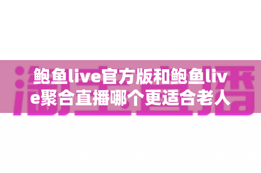 鲍鱼live官方版和鲍鱼live聚合直播哪个更适合老人用？两大版本深度对比与贴心选择指南