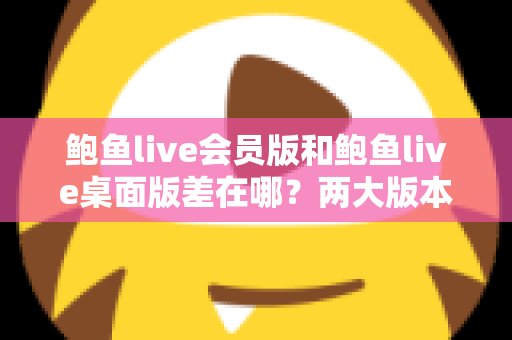 鲍鱼live会员版和鲍鱼live桌面版差在哪？两大版本核心区别全面解析与选择指南