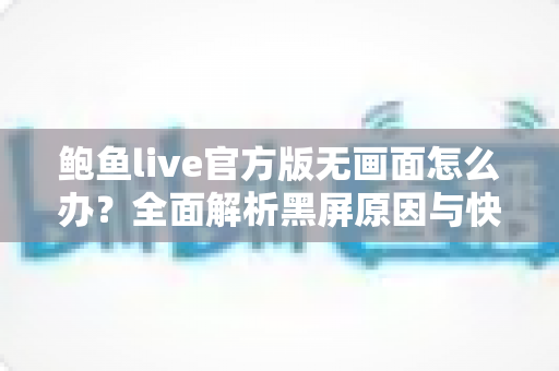 鲍鱼live官方版无画面怎么办?全面解析黑屏原因与快速修复实用指南 鲍鱼live官方版无画面怎么办?全面解析黑屏原因与快速修复实用指南