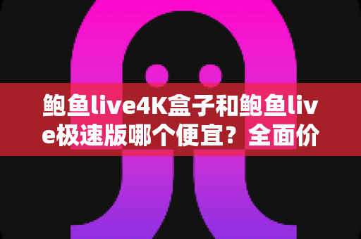 鲍鱼live4K盒子和鲍鱼live极速版哪个便宜？全面价格对比与省钱选购指南