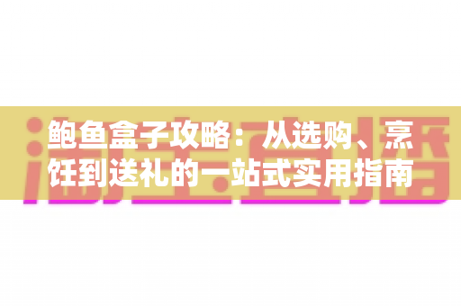 鲍鱼盒子攻略：从选购、烹饪到送礼的一站式实用指南，轻松吃出海味高级感