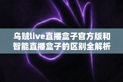 乌贼live直播盒子官方版和智能直播盒子的区别全解析:一篇读懂选购要点,直播新手必看指南 乌贼live直播盒子官方版和智能直播盒子的区别全解析:一篇读懂选购要点,直播新手必看指南