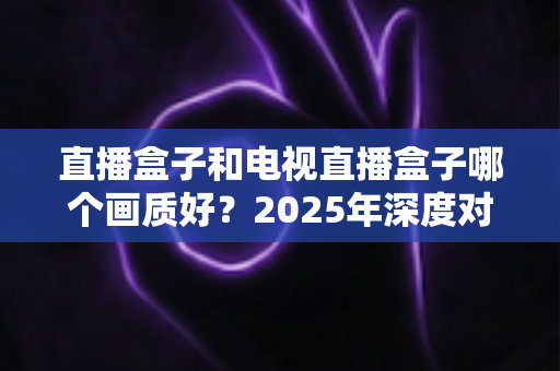 直播盒子和电视直播盒子哪个画质好？2025年深度对比解析与选购指南