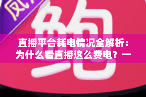 直播平台耗电情况全解析：为什么看直播这么费电？一文教你科学省电