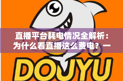 直播平台耗电情况全解析：为什么看直播这么费电？一文教你科学省电