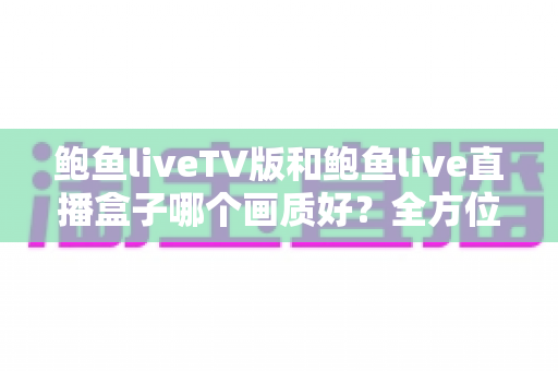鲍鱼liveTV版和鲍鱼live直播盒子哪个画质好？全方位画质对比解析与实用选择指南
