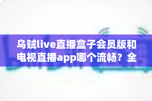乌贼live直播盒子会员版和电视直播app哪个流畅？全面对比测评与流畅观看实用指南