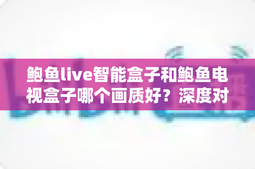 鲍鱼live智能盒子和鲍鱼电视盒子哪个画质好？深度对比解析帮你选对高清观影利器