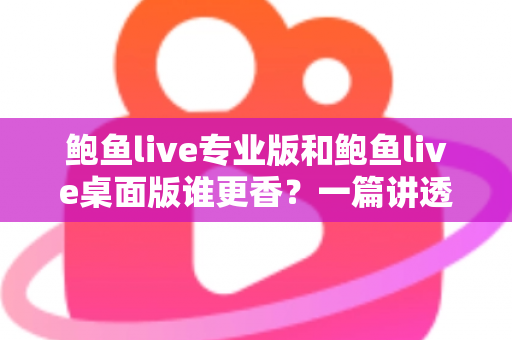 鲍鱼live专业版和鲍鱼live桌面版谁更香？一篇讲透差异的深度对比指南