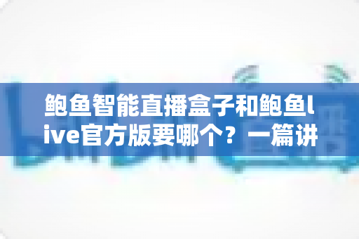 鲍鱼智能直播盒子和鲍鱼live官方版要哪个？一篇讲清差异与选择思路的实用指南