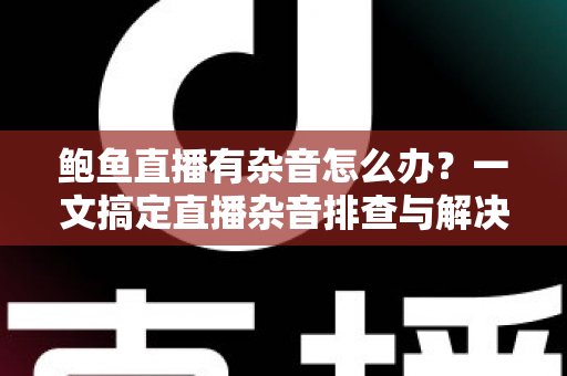 鲍鱼直播有杂音怎么办？一文搞定直播杂音排查与解决全攻略