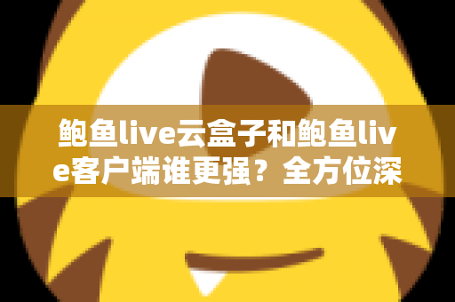 鲍鱼live云盒子和鲍鱼live客户端谁更强？全方位深度对比与选购指南
