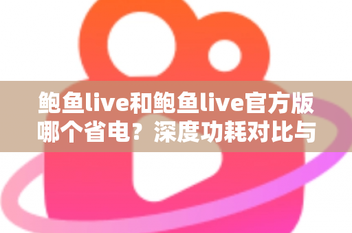 鲍鱼live和鲍鱼live官方版哪个省电？深度功耗对比与实用省电指南